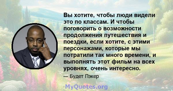 Вы хотите, чтобы люди видели это по классам. И чтобы поговорить о возможности продолжения путешествия и поездки, если хотите, с этими персонажами, которые мы потратили так много времени, и выполнять этот фильм на всех