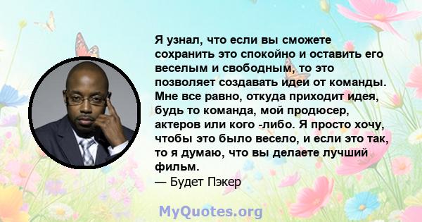 Я узнал, что если вы сможете сохранить это спокойно и оставить его веселым и свободным, то это позволяет создавать идеи от команды. Мне все равно, откуда приходит идея, будь то команда, мой продюсер, актеров или кого