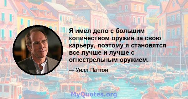 Я имел дело с большим количеством оружия за свою карьеру, поэтому я становятся все лучше и лучше с огнестрельным оружием.