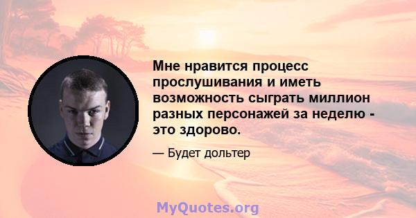 Мне нравится процесс прослушивания и иметь возможность сыграть миллион разных персонажей за неделю - это здорово.