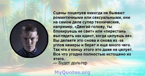 Сцены поцелуев никогда не бывают романтичными или сексуальными, они на самом деле супер технические, например, «Двигай голову, ты блокируешь ее свет» или «перестань выглядеть как идиот, когда целуешь ее». Вы делаете это 