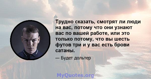 Трудно сказать, смотрят ли люди на вас, потому что они узнают вас по вашей работе, или это только потому, что вы шесть футов три и у вас есть брови сатаны.