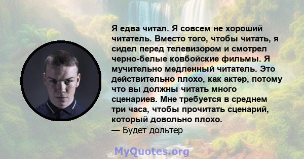 Я едва читал. Я совсем не хороший читатель. Вместо того, чтобы читать, я сидел перед телевизором и смотрел черно-белые ковбойские фильмы. Я мучительно медленный читатель. Это действительно плохо, как актер, потому что