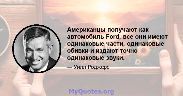 Американцы получают как автомобиль Ford, все они имеют одинаковые части, одинаковые обивки и издают точно одинаковые звуки.