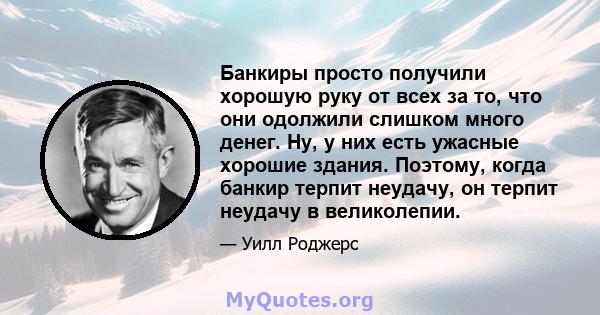 Банкиры просто получили хорошую руку от всех за то, что они одолжили слишком много денег. Ну, у них есть ужасные хорошие здания. Поэтому, когда банкир терпит неудачу, он терпит неудачу в великолепии.