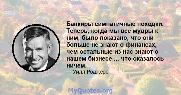 Банкиры симпатичные походки. Теперь, когда мы все мудры к ним, было показано, что они больше не знают о финансах, чем остальные из нас знают о нашем бизнесе ... что оказалось ничем.