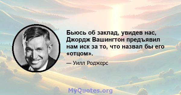 Бьюсь об заклад, увидев нас, Джордж Вашингтон предъявил нам иск за то, что назвал бы его «отцом».