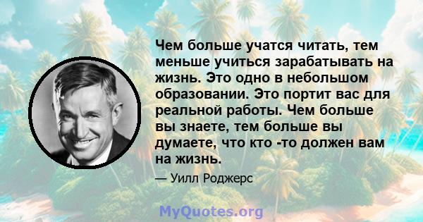 Чем больше учатся читать, тем меньше учиться зарабатывать на жизнь. Это одно в небольшом образовании. Это портит вас для реальной работы. Чем больше вы знаете, тем больше вы думаете, что кто -то должен вам на жизнь.