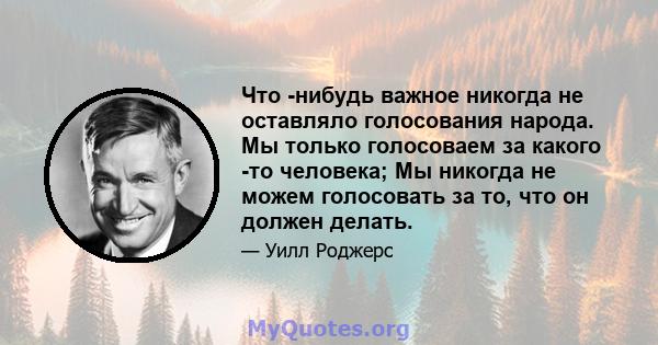 Что -нибудь важное никогда не оставляло голосования народа. Мы только голосоваем за какого -то человека; Мы никогда не можем голосовать за то, что он должен делать.