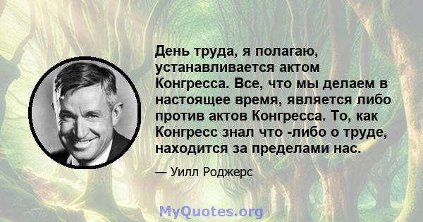 День труда, я полагаю, устанавливается актом Конгресса. Все, что мы делаем в настоящее время, является либо против актов Конгресса. То, как Конгресс знал что -либо о труде, находится за пределами нас.