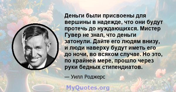 Деньги были присвоены для вершины в надежде, что они будут протечь до нуждающихся. Мистер Гувер не знал, что деньги затонули. Дайте его людям внизу, и люди наверху будут иметь его до ночи, во всяком случае. Но это, по