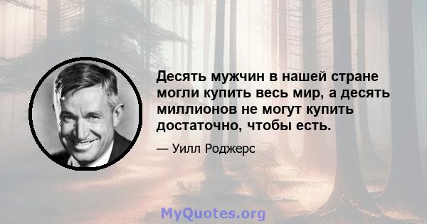 Десять мужчин в нашей стране могли купить весь мир, а десять миллионов не могут купить достаточно, чтобы есть.