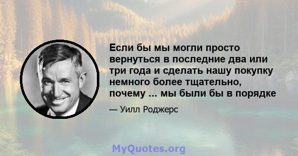 Если бы мы могли просто вернуться в последние два или три года и сделать нашу покупку немного более тщательно, почему ... мы были бы в порядке