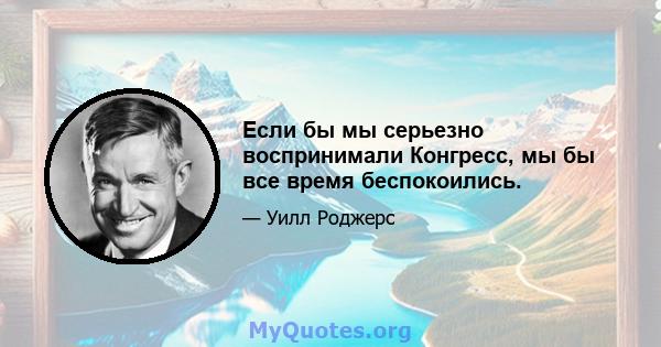 Если бы мы серьезно воспринимали Конгресс, мы бы все время беспокоились.