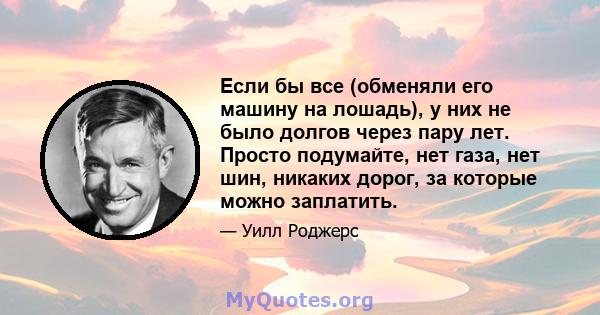 Если бы все (обменяли его машину на лошадь), у них не было долгов через пару лет. Просто подумайте, нет газа, нет шин, никаких дорог, за которые можно заплатить.