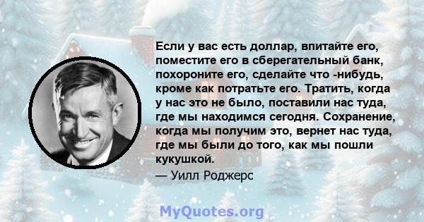 Если у вас есть доллар, впитайте его, поместите его в сберегательный банк, похороните его, сделайте что -нибудь, кроме как потратьте его. Тратить, когда у нас это не было, поставили нас туда, где мы находимся сегодня.