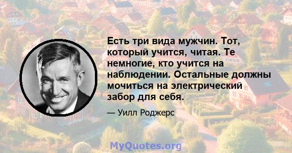 Есть три вида мужчин. Тот, который учится, читая. Те немногие, кто учится на наблюдении. Остальные должны мочиться на электрический забор для себя.