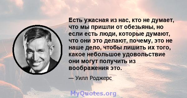 Есть ужасная из нас, кто не думает, что мы пришли от обезьяны, но если есть люди, которые думают, что они это делают, почему, это не наше дело, чтобы лишить их того, какое небольшое удовольствие они могут получить из