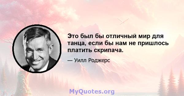 Это был бы отличный мир для танца, если бы нам не пришлось платить скрипача.