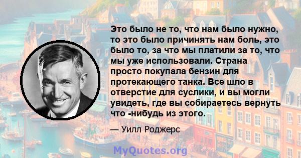 Это было не то, что нам было нужно, то это было причинять нам боль, это было то, за что мы платили за то, что мы уже использовали. Страна просто покупала бензин для протекающего танка. Все шло в отверстие для суслики, и 