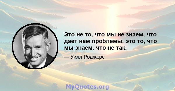 Это не то, что мы не знаем, что дает нам проблемы, это то, что мы знаем, что не так.