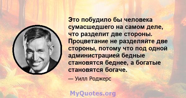 Это побудило бы человека сумасшедшего на самом деле, что разделит две стороны. Процветание не разделяйте две стороны, потому что под одной администрацией бедные становятся беднее, а богатые становятся богаче.