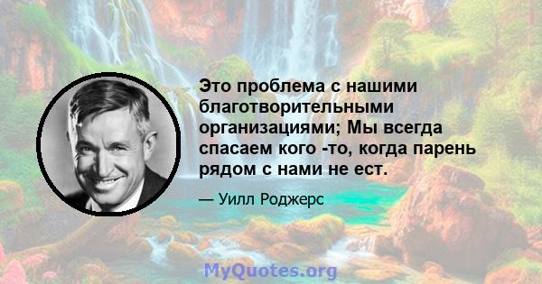 Это проблема с нашими благотворительными организациями; Мы всегда спасаем кого -то, когда парень рядом с нами не ест.