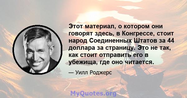 Этот материал, о котором они говорят здесь, в Конгрессе, стоит народ Соединенных Штатов за 44 доллара за страницу. Это не так, как стоит отправить его в убежища, где оно читается.