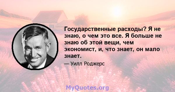 Государственные расходы? Я не знаю, о чем это все. Я больше не знаю об этой вещи, чем экономист, и, что знает, он мало знает.