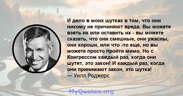 И дело в моих шутках в том, что они никому не причиняют вреда. Вы можете взять их или оставить их - вы можете сказать, что они смешные, они ужасны, они хороши, или что -то еще, но вы можете просто пройти мимо. Но с