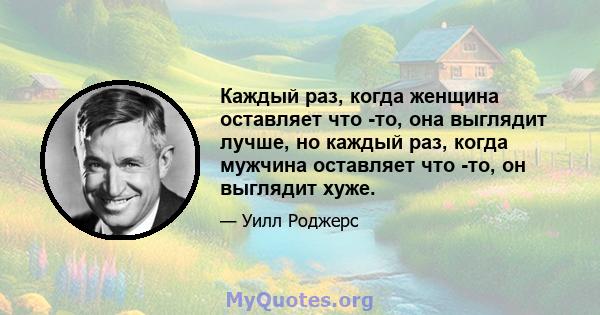 Каждый раз, когда женщина оставляет что -то, она выглядит лучше, но каждый раз, когда мужчина оставляет что -то, он выглядит хуже.