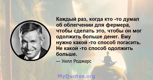 Каждый раз, когда кто -то думал об облегчении для фермера, чтобы сделать это, чтобы он мог одолжить больше денег. Ему нужно какой -то способ погасить. Не какой -то способ одолжить больше.