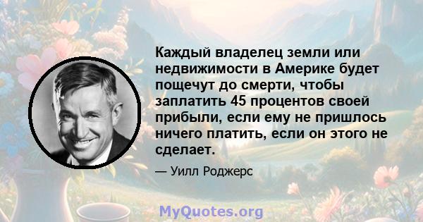 Каждый владелец земли или недвижимости в Америке будет пощечут до смерти, чтобы заплатить 45 процентов своей прибыли, если ему не пришлось ничего платить, если он этого не сделает.