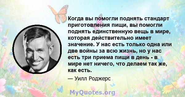 Когда вы помогли поднять стандарт приготовления пищи, вы помогли поднять единственную вещь в мире, которая действительно имеет значение. У нас есть только одна или две войны за всю жизнь, но у нас есть три приема пищи в 