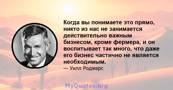 Когда вы понимаете это прямо, никто из нас не занимается действительно важным бизнесом, кроме фермера, и он воспитывает так много, что даже его бизнес частично не является необходимым.