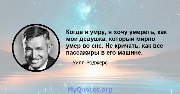 Когда я умру, я хочу умереть, как мой дедушка, который мирно умер во сне. Не кричать, как все пассажиры в его машине.