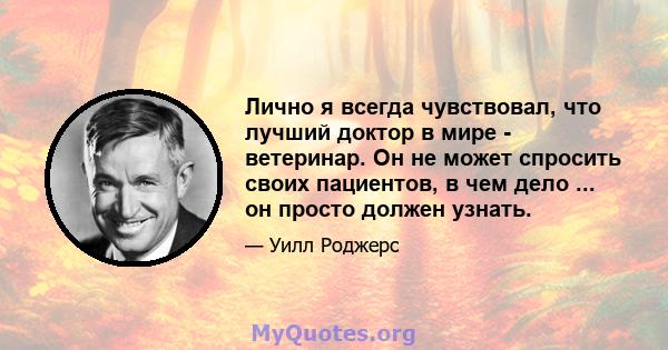 Лично я всегда чувствовал, что лучший доктор в мире - ветеринар. Он не может спросить своих пациентов, в чем дело ... он просто должен узнать.