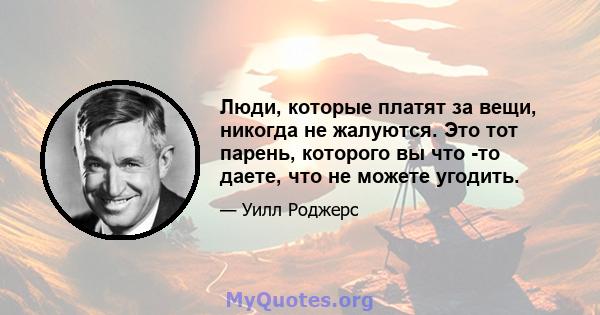 Люди, которые платят за вещи, никогда не жалуются. Это тот парень, которого вы что -то даете, что не можете угодить.