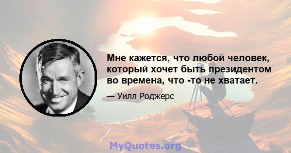 Мне кажется, что любой человек, который хочет быть президентом во времена, что -то не хватает.