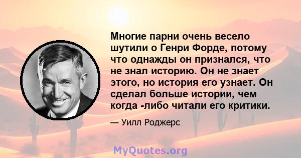 Многие парни очень весело шутили о Генри Форде, потому что однажды он признался, что не знал историю. Он не знает этого, но история его узнает. Он сделал больше истории, чем когда -либо читали его критики.