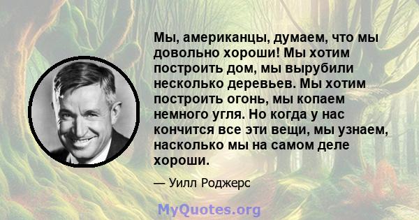 Мы, американцы, думаем, что мы довольно хороши! Мы хотим построить дом, мы вырубили несколько деревьев. Мы хотим построить огонь, мы копаем немного угля. Но когда у нас кончится все эти вещи, мы узнаем, насколько мы на