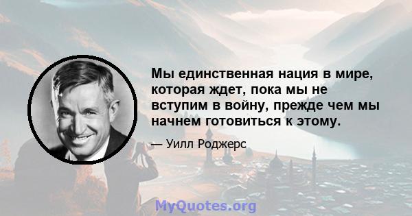 Мы единственная нация в мире, которая ждет, пока мы не вступим в войну, прежде чем мы начнем готовиться к этому.