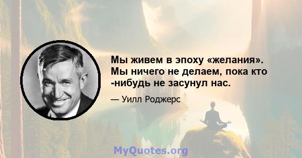 Мы живем в эпоху «желания». Мы ничего не делаем, пока кто -нибудь не засунул нас.