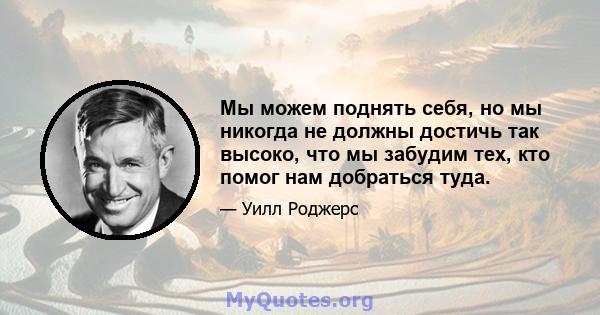 Мы можем поднять себя, но мы никогда не должны достичь так высоко, что мы забудим тех, кто помог нам добраться туда.