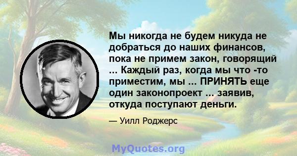 Мы никогда не будем никуда не добраться до наших финансов, пока не примем закон, говорящий ... Каждый раз, когда мы что -то приместим, мы ... ПРИНЯТЬ еще один законопроект ... заявив, откуда поступают деньги.