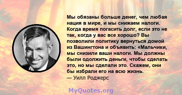 Мы обязаны больше денег, чем любая нация в мире, и мы снижаем налоги. Когда время погасить долг, если это не так, когда у вас все хорошо? Вы позволили политику вернуться домой из Вашингтона и объявить: «Мальчики, мы