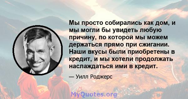 Мы просто собирались как дом, и мы могли бы увидеть любую причину, по которой мы можем держаться прямо при сжигании. Наши вкусы были приобретены в кредит, и мы хотели продолжать наслаждаться ими в кредит.