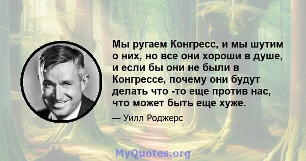 Мы ругаем Конгресс, и мы шутим о них, но все они хороши в душе, и если бы они не были в Конгрессе, почему они будут делать что -то еще против нас, что может быть еще хуже.