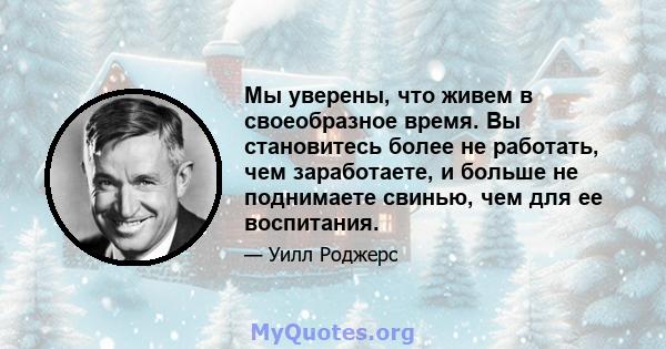 Мы уверены, что живем в своеобразное время. Вы становитесь более не работать, чем заработаете, и больше не поднимаете свинью, чем для ее воспитания.