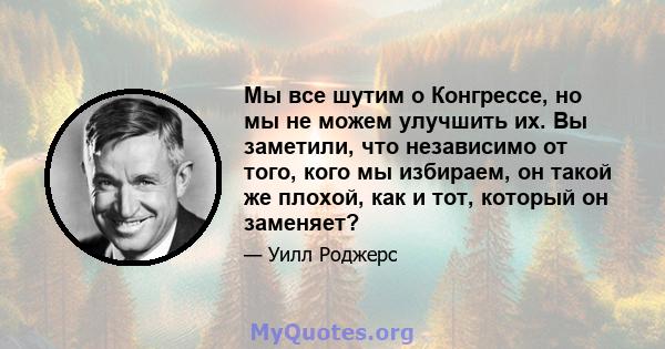 Мы все шутим о Конгрессе, но мы не можем улучшить их. Вы заметили, что независимо от того, кого мы избираем, он такой же плохой, как и тот, который он заменяет?